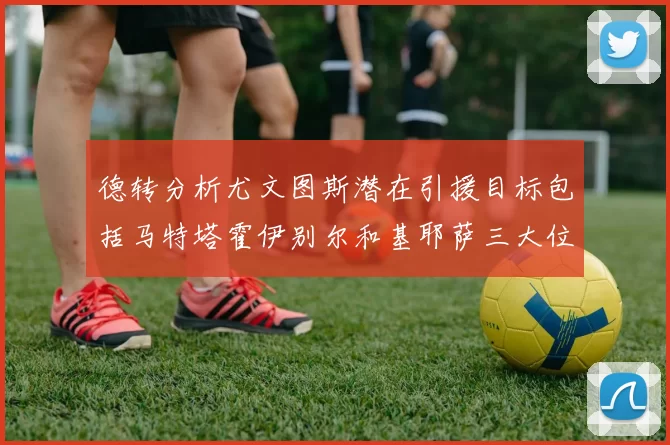 德转分析尤文图斯潜在引援目标包括马特塔霍伊别尔和基耶萨三大位置补强方案