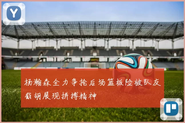 杨瀚森全力争抢后场篮板险被队友截胡展现拼搏精神