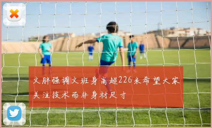 文胖强调文班身高超226米希望大家关注技术而非身材尺寸