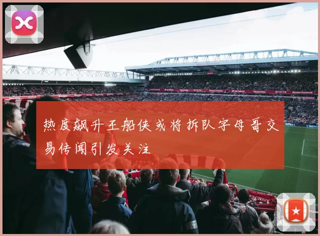 热度飙升王船侠或将拆队字母哥交易传闻引发关注