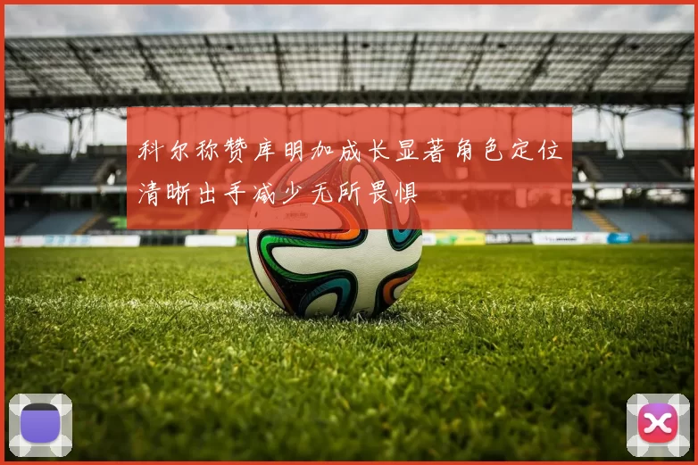 科尔称赞库明加成长显著角色定位清晰出手减少无所畏惧