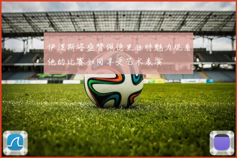 伊涅斯塔盛赞佩德里独特魅力观看他的比赛如同享受艺术表演
